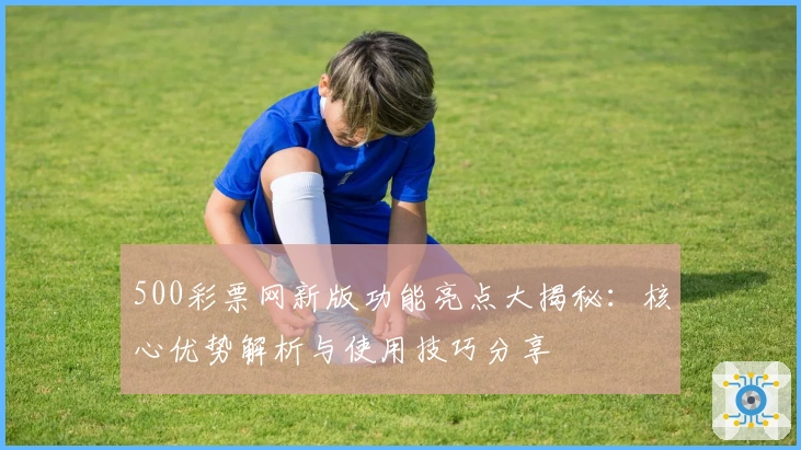 500彩票网新版功能亮点大揭秘：核心优势解析与使用技巧分享