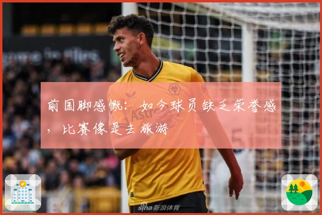 前国脚感慨：如今球员缺乏荣誉感，比赛像是去旅游