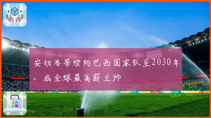 安切洛蒂续约巴西国家队至2030年，成全球最高薪主帅