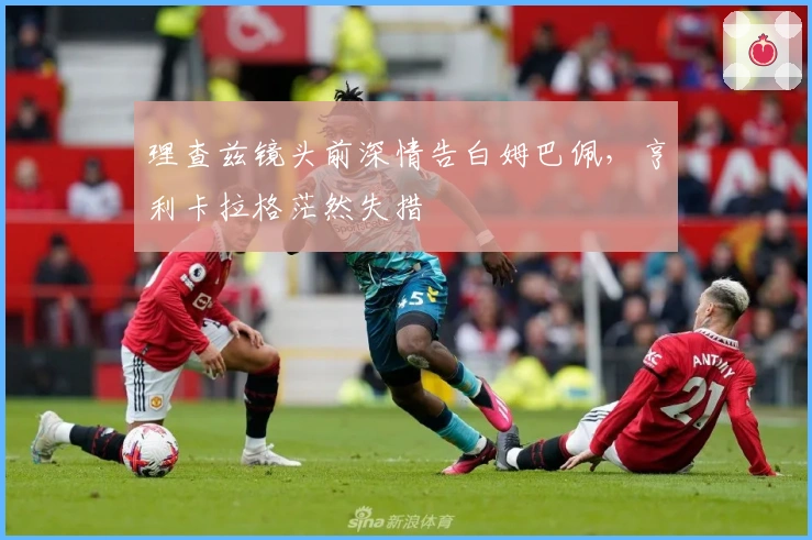 理查兹镜头前深情告白姆巴佩，亨利卡拉格茫然失措