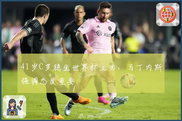 41岁C罗稳坐世界杯主力，马丁内斯强调态度重要