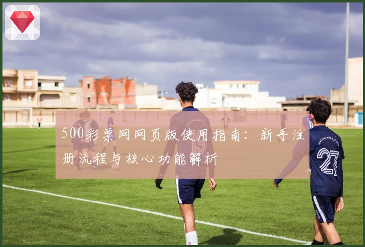 500彩票网网页版使用指南：新手注册流程与核心功能解析