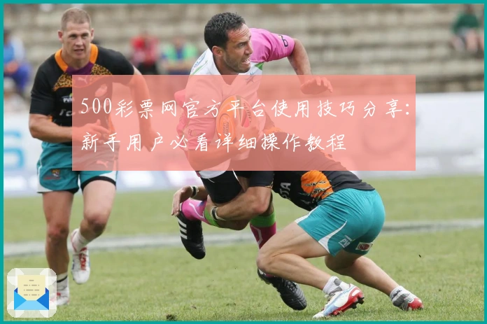 500彩票网官方平台使用技巧分享：新手用户必看详细操作教程