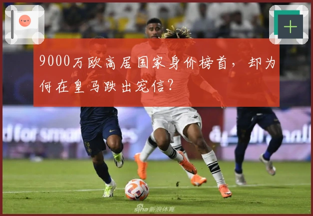 9000万欧高居国家身价榜首，却为何在皇马跌出宠信？
