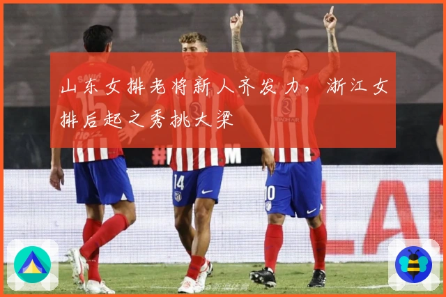 山东女排老将新人齐发力，浙江女排后起之秀挑大梁