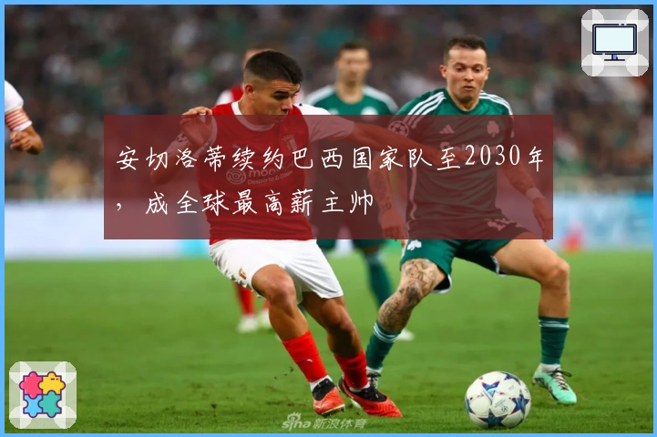 安切洛蒂续约巴西国家队至2030年，成全球最高薪主帅