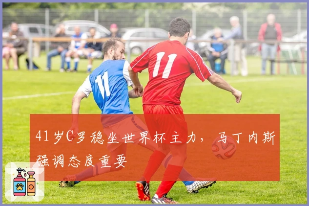 41岁C罗稳坐世界杯主力，马丁内斯强调态度重要