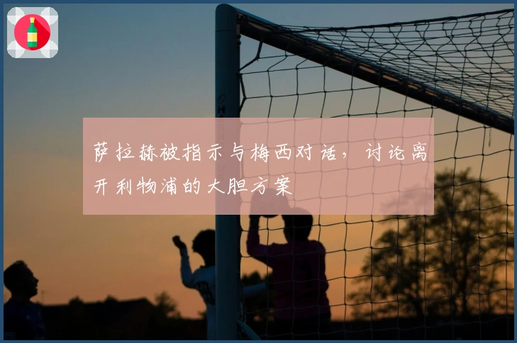 萨拉赫被指示与梅西对话，讨论离开利物浦的大胆方案