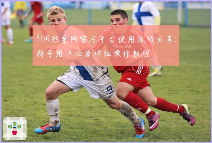 500彩票网官方平台使用技巧分享：新手用户必看详细操作教程