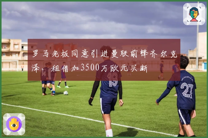 罗马老板同意引进曼联前锋齐尔克泽，租借加3500万欧元买断